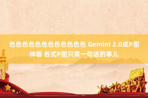 色色色色色色色色色色色色 Gemini 2.0成P图神器 各式P图只需一句话的事儿