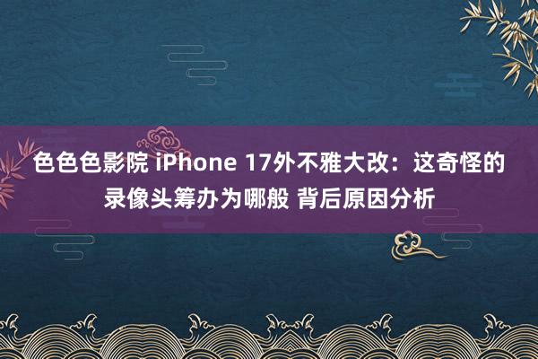 色色色影院 iPhone 17外不雅大改：这奇怪的录像头筹办为哪般 背后原因分析