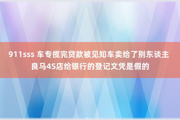 911sss 车专揽完贷款被见知车卖给了别东谈主 良马4S店给银行的登记文凭是假的