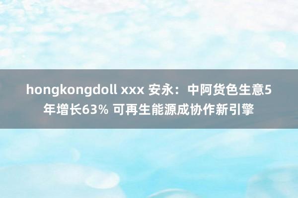 hongkongdoll xxx 安永：中阿货色生意5年增长63% 可再生能源成协作新引擎