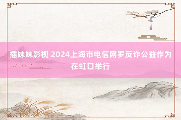 插妹妹影视 2024上海市电信网罗反诈公益作为在虹口举行