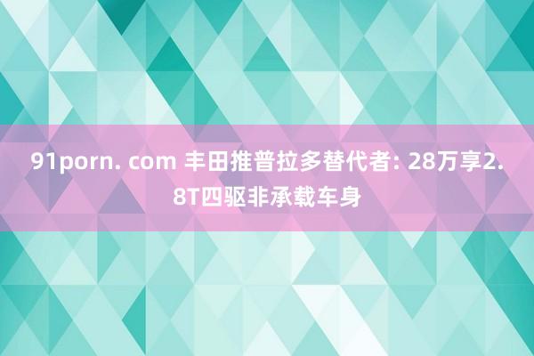 91porn. com 丰田推普拉多替代者: 28万享2.8T四驱非承载车身