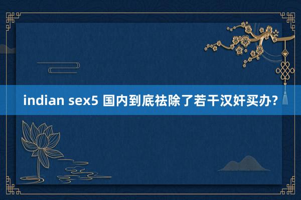 indian sex5 国内到底祛除了若干汉奸买办?