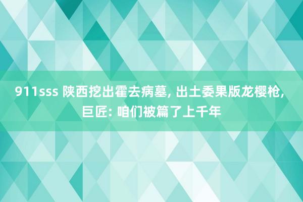 911sss 陕西挖出霍去病墓， 出土委果版龙樱枪， 巨匠: 咱们被篇了上千年