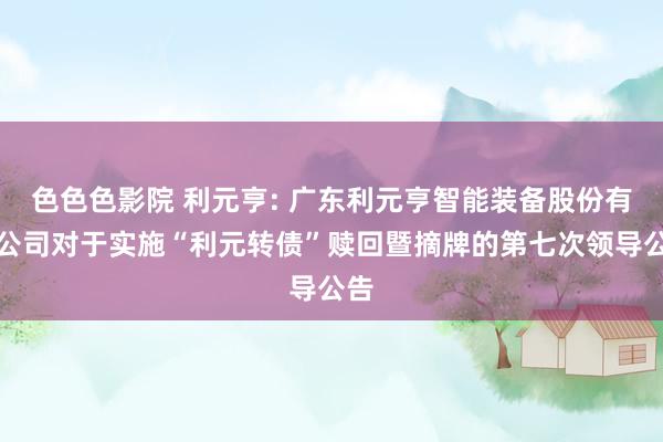 色色色影院 利元亨: 广东利元亨智能装备股份有限公司对于实施“利元转债”赎回暨摘牌的第七次领导公告