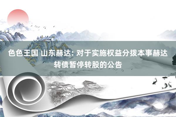 色色王国 山东赫达: 对于实施权益分拨本事赫达转债暂停转股的公告