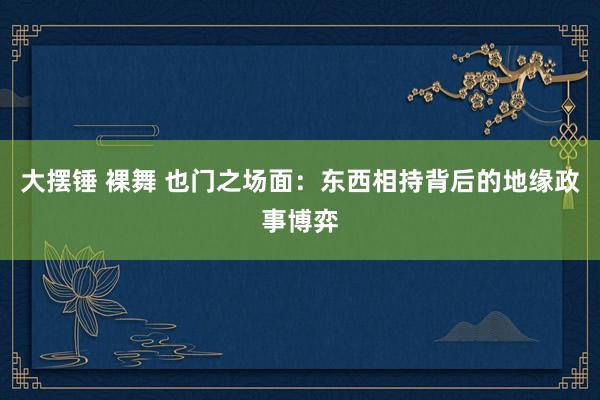 大摆锤 裸舞 也门之场面：东西相持背后的地缘政事博弈