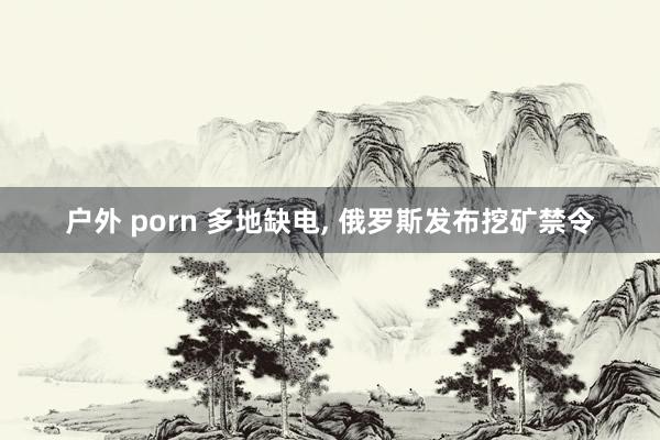 户外 porn 多地缺电， 俄罗斯发布挖矿禁令