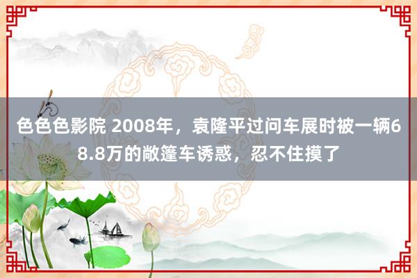 色色色影院 2008年，袁隆平过问车展时被一辆68.8万的敞篷车诱惑，忍不住摸了