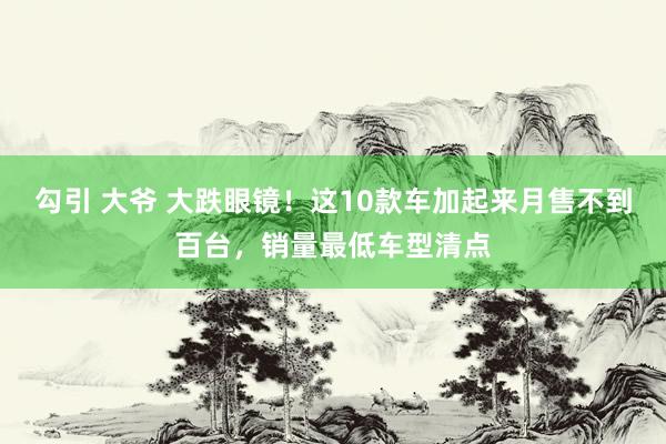 勾引 大爷 大跌眼镜！这10款车加起来月售不到百台，销量最低车型清点