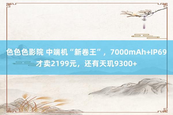 色色色影院 中端机“新卷王”，7000mAh+IP69才卖2199元，还有天玑9300+