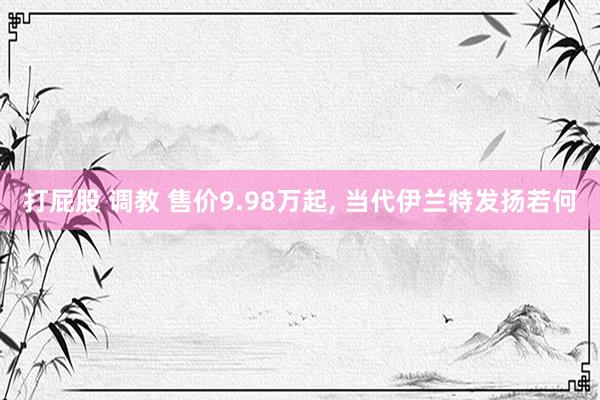 打屁股 调教 售价9.98万起， 当代伊兰特发扬若何