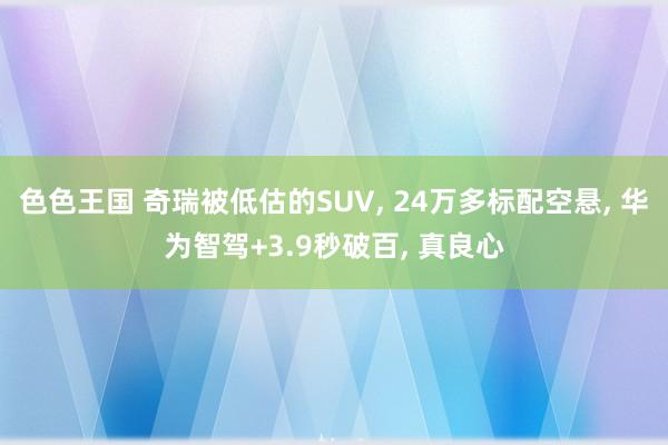 色色王国 奇瑞被低估的SUV， 24万多标配空悬， 华为智驾+3.9秒破百， 真良心