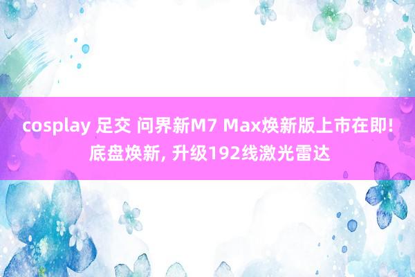 cosplay 足交 问界新M7 Max焕新版上市在即! 底盘焕新， 升级192线激光雷达