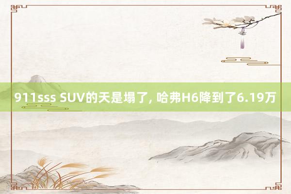 911sss SUV的天是塌了， 哈弗H6降到了6.19万