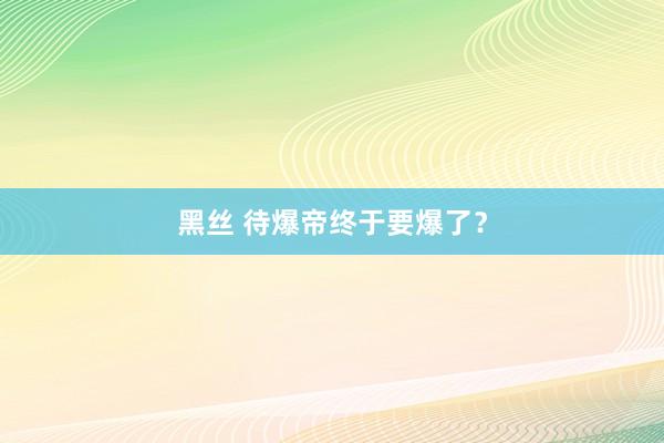 黑丝 待爆帝终于要爆了？