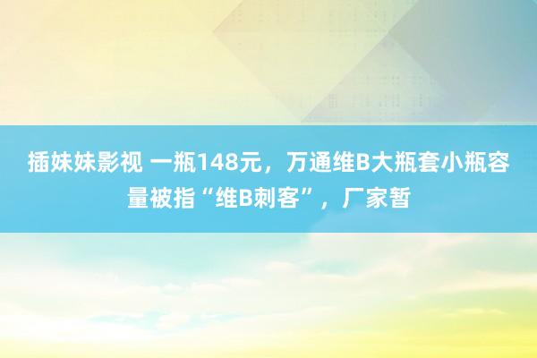 插妹妹影视 一瓶148元，万通维B大瓶套小瓶容量被指“维B刺客”，厂家暂