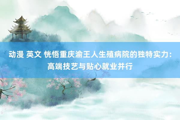 动漫 英文 恍悟重庆渝王人生殖病院的独特实力：高端技艺与贴心就业并行