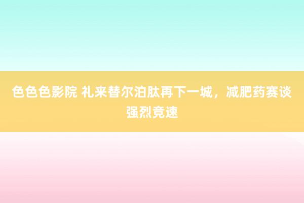 色色色影院 礼来替尔泊肽再下一城，减肥药赛谈强烈竞速