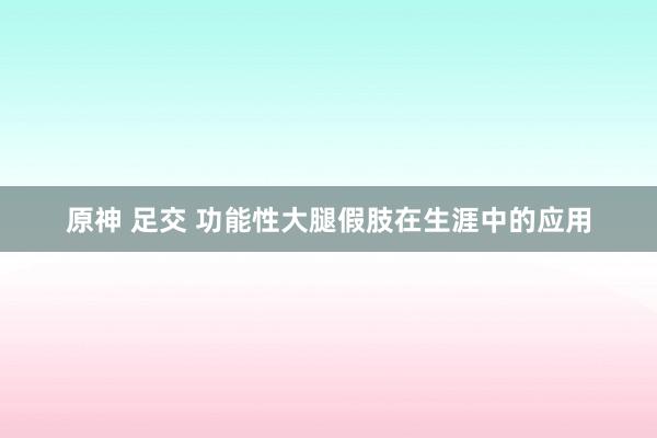 原神 足交 功能性大腿假肢在生涯中的应用