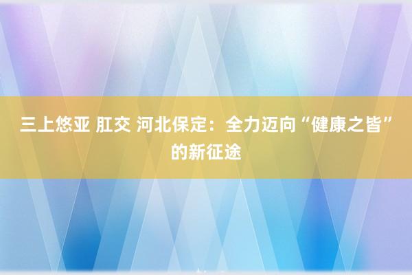 三上悠亚 肛交 河北保定：全力迈向“健康之皆”的新征途