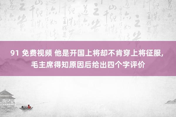 91 免费视频 他是开国上将却不肯穿上将征服， 毛主席得知原因后给出四个字评价