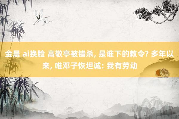 金晨 ai换脸 高敬亭被错杀， 是谁下的敕令? 多年以来， 唯邓子恢坦诚: 我有劳动