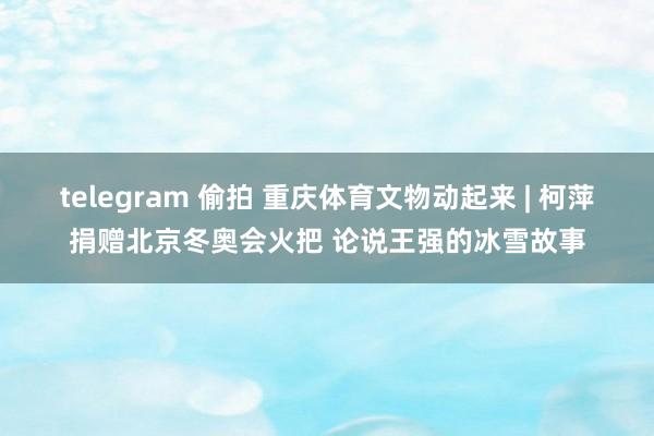 telegram 偷拍 重庆体育文物动起来 | 柯萍捐赠北京冬奥会火把 论说王强的冰雪故事