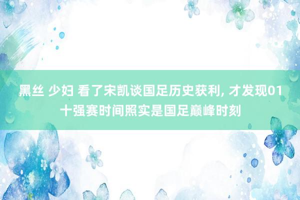 黑丝 少妇 看了宋凯谈国足历史获利， 才发现01十强赛时间照实是国足巅峰时刻