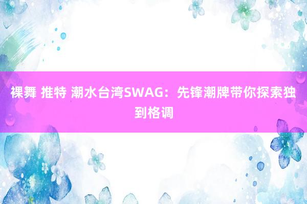 裸舞 推特 潮水台湾SWAG：先锋潮牌带你探索独到格调