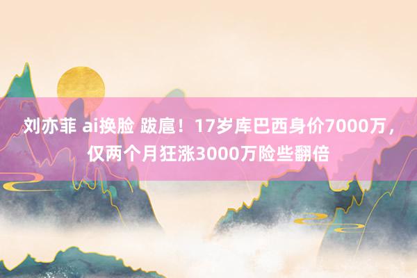 刘亦菲 ai换脸 跋扈！17岁库巴西身价7000万，仅两个月狂涨3000万险些翻倍