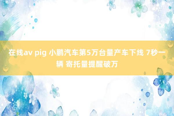 在线av pig 小鹏汽车第5万台量产车下线 7秒一辆 寄托量提醒破万