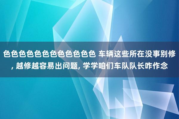 色色色色色色色色色色色色 车辆这些所在没事别修， 越修越容易出问题， 学学咱们车队队长咋作念