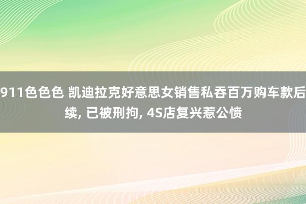 911色色色 凯迪拉克好意思女销售私吞百万购车款后续， 已被刑拘， 4S店复兴惹公愤