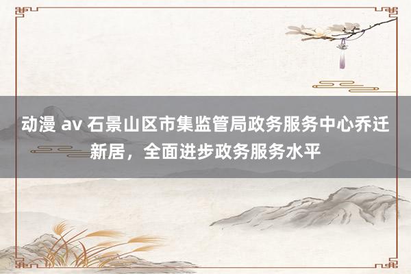 动漫 av 石景山区市集监管局政务服务中心乔迁新居，全面进步政务服务水平