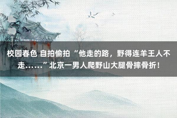 校园春色 自拍偷拍 “他走的路，野得连羊王人不走……”北京一男人爬野山大腿骨摔骨折！