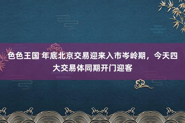 色色王国 年底北京交易迎来入市岑岭期，今天四大交易体同期开门迎客