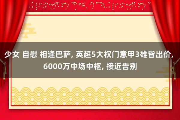 少女 自慰 相逢巴萨， 英超5大权门意甲3雄皆出价， 6000万中场中枢， 接近告别