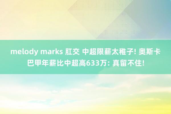 melody marks 肛交 中超限薪太稚子! 奥斯卡巴甲年薪比中超高633万: 真留不住!