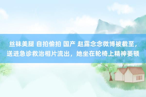 丝袜美腿 自拍偷拍 国产 赵露念念微博被截至，送进急诊救治相片流出，她坐在轮椅上精神萎顿