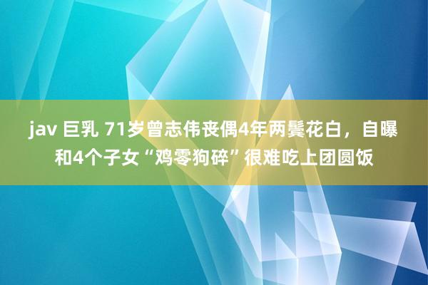 jav 巨乳 71岁曾志伟丧偶4年两鬓花白，自曝和4个子女“鸡零狗碎”很难吃上团圆饭