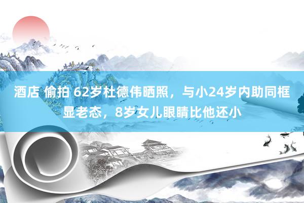 酒店 偷拍 62岁杜德伟晒照，与小24岁内助同框显老态，8岁女儿眼睛比他还小