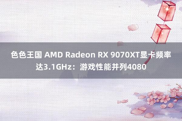 色色王国 AMD Radeon RX 9070XT显卡频率达3.1GHz：游戏性能并列4080