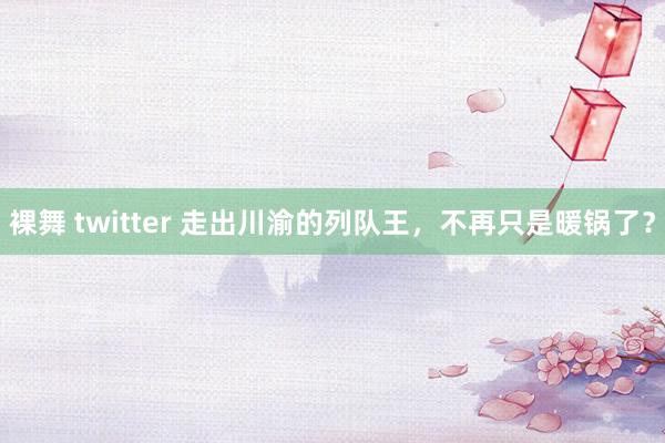 裸舞 twitter 走出川渝的列队王，不再只是暖锅了？