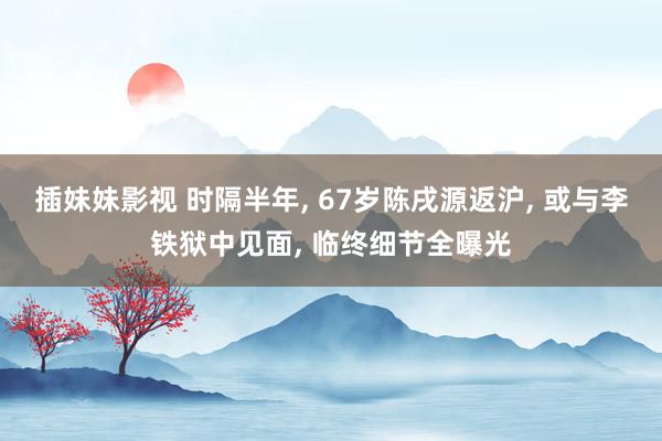 插妹妹影视 时隔半年， 67岁陈戌源返沪， 或与李铁狱中见面， 临终细节全曝光