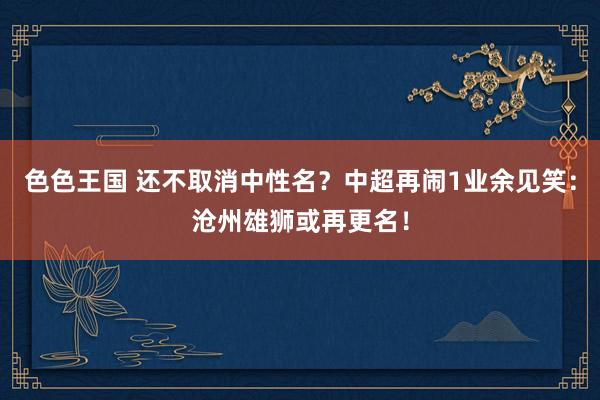 色色王国 还不取消中性名？中超再闹1业余见笑：沧州雄狮或再更名！