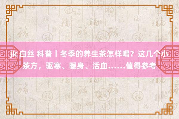 jk 白丝 科普丨冬季的养生茶怎样喝？这几个小茶方，驱寒、暖身、活血……值得参考