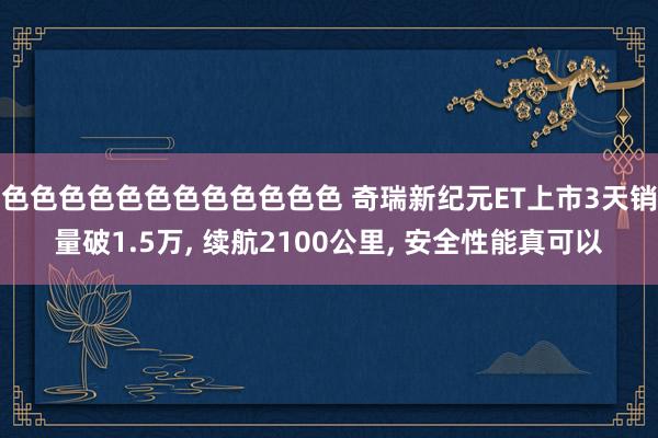 色色色色色色色色色色色色 奇瑞新纪元ET上市3天销量破1.5万， 续航2100公里， 安全性能真可以