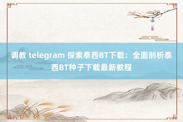 调教 telegram 探索泰西BT下载：全面剖析泰西BT种子下载最新教程