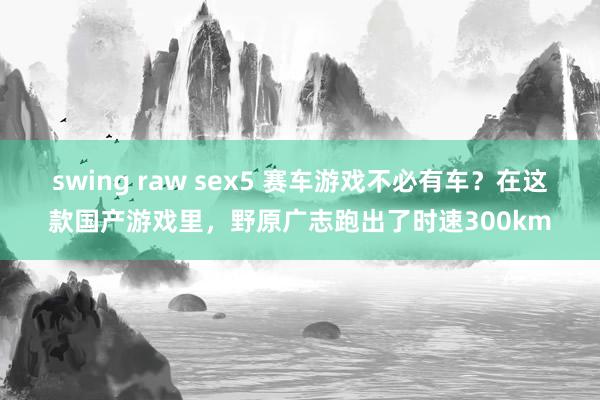 swing raw sex5 赛车游戏不必有车？在这款国产游戏里，野原广志跑出了时速300km